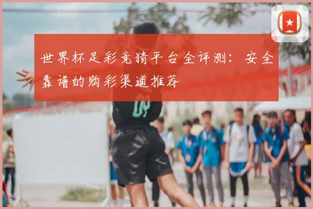 世界杯足彩竞猜平台全评测：安全靠谱的购彩渠道推荐