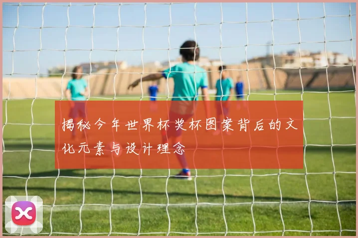 揭秘今年世界杯奖杯图案背后的文化元素与设计理念