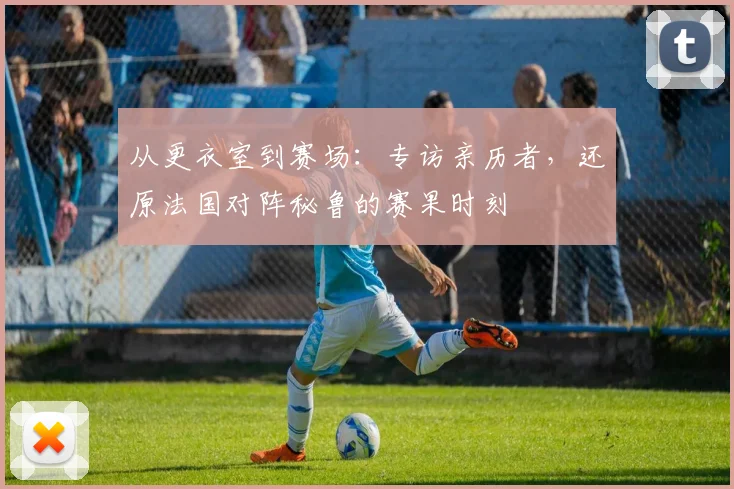 从更衣室到赛场：专访亲历者，还原法国对阵秘鲁的赛果时刻
