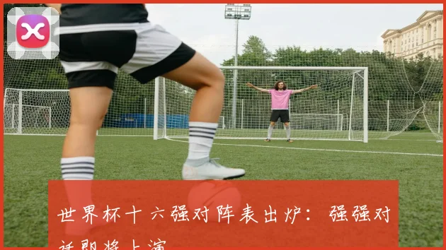 世界杯十六强对阵表出炉：强强对话即将上演