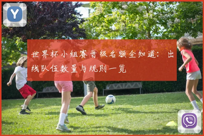 世界杯小组赛晋级名额全知道：出线队伍数量与规则一览