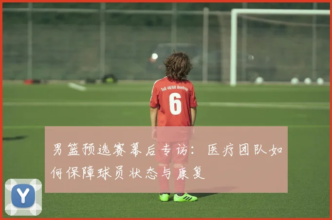 男篮预选赛幕后专访:医疗团队如何保障球员状态与康复