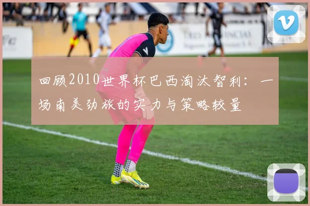 回顾2010世界杯巴西淘汰智利:一场南美劲旅的实力与策略较量