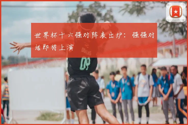 世界杯十六强对阵表出炉：强强对话即将上演