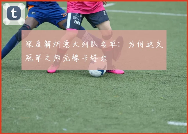 深度解析意大利队名单:为何这支冠军之师无缘卡塔尔