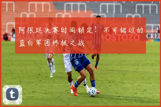 阿根廷决赛时间锁定！不可错过的蓝白军团终极之战