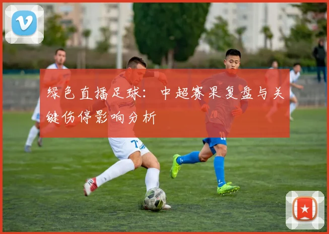 绿色直播足球：中超赛果复盘与关键伤停影响分析