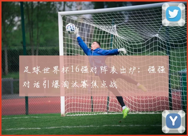 足球世界杯16强对阵表出炉：强强对话引爆淘汰赛焦点战